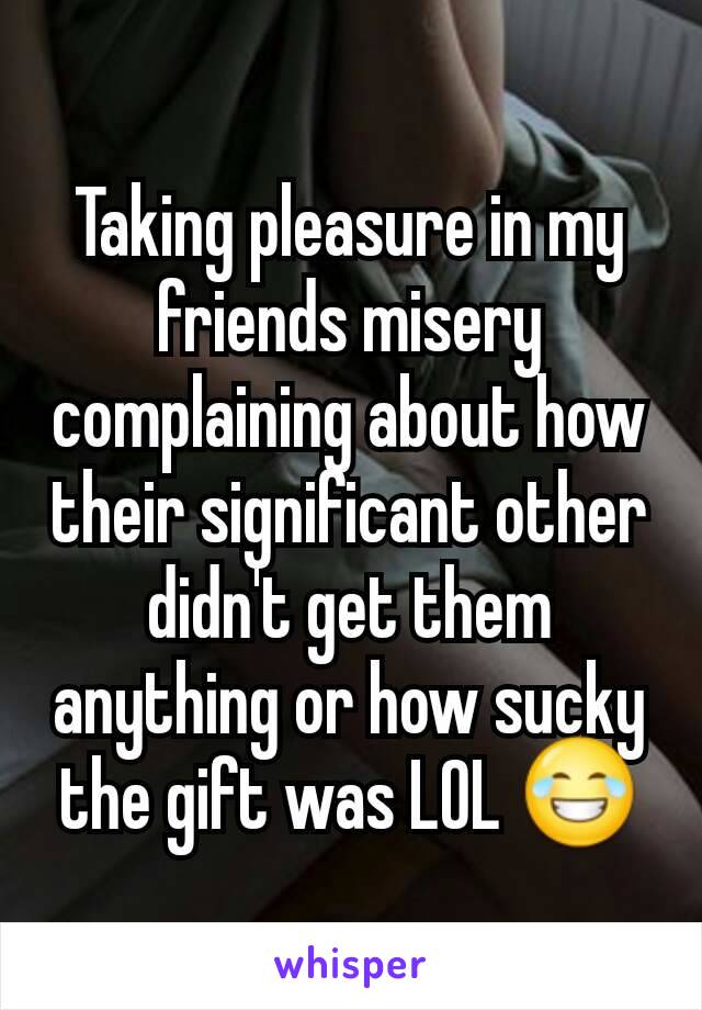 Taking pleasure in my friends misery complaining about how their significant other didn't get them anything or how sucky the gift was LOL 😂