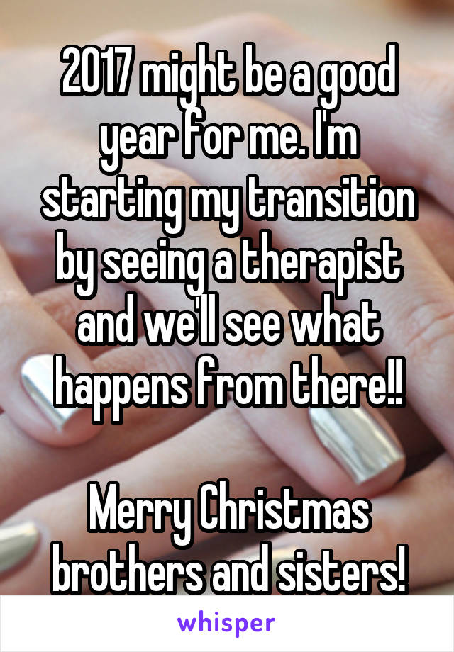 2017 might be a good year for me. I'm starting my transition by seeing a therapist and we'll see what happens from there!!

Merry Christmas brothers and sisters!