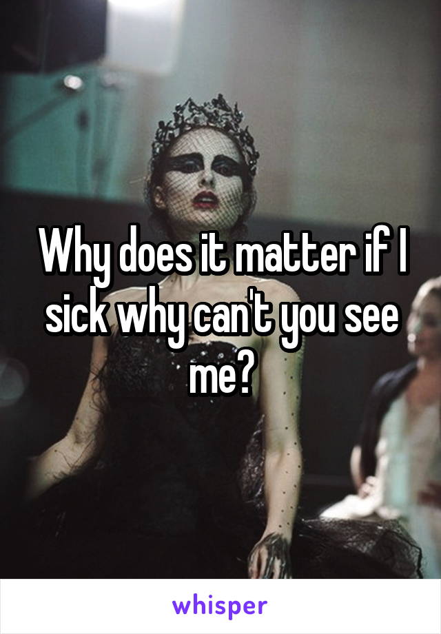 Why does it matter if I sick why can't you see me?