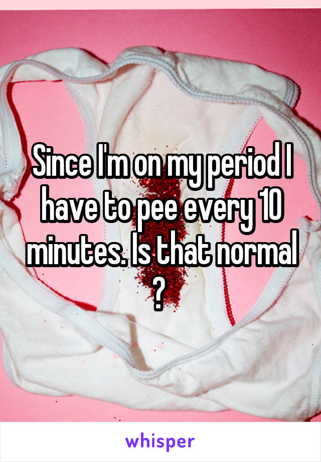 Since I'm on my period I have to pee every 10 minutes. Is that normal ? 