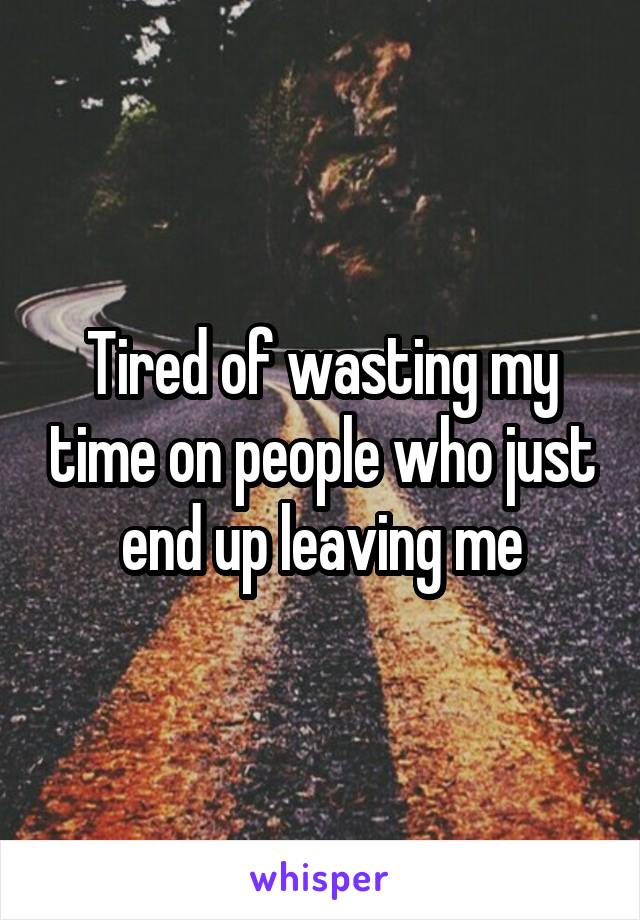 Tired of wasting my time on people who just end up leaving me