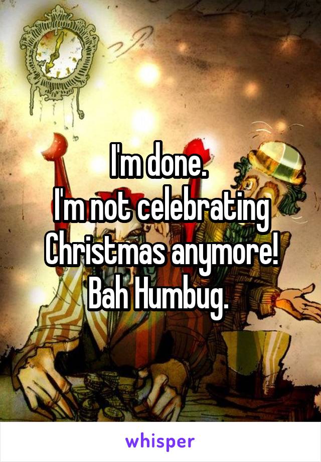 I'm done. 
I'm not celebrating Christmas anymore!
Bah Humbug. 