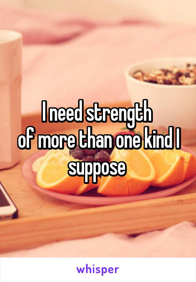 I need strength 
of more than one kind I suppose 