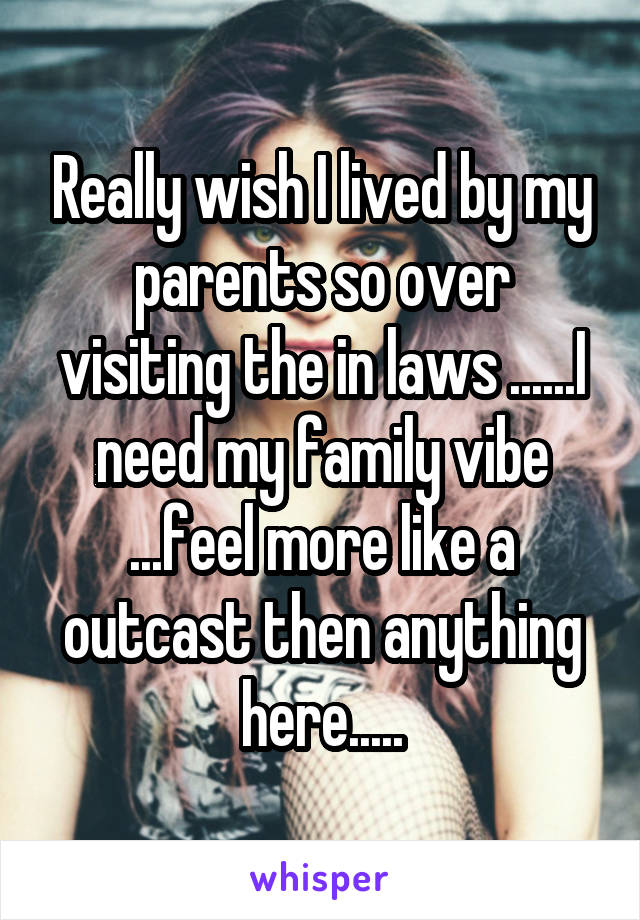 Really wish I lived by my parents so over visiting the in laws ......I need my family vibe ...feel more like a outcast then anything here.....