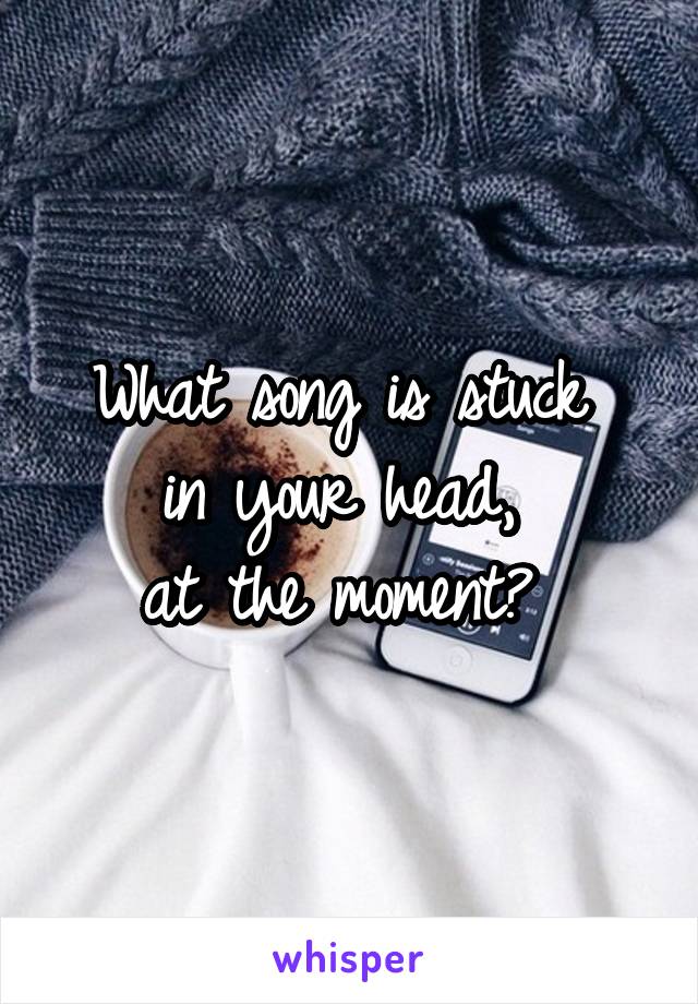 What song is stuck 
in your head, 
at the moment? 
