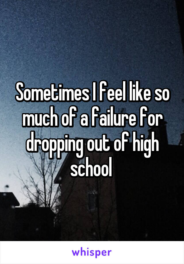 Sometimes I feel like so much of a failure for dropping out of high school 