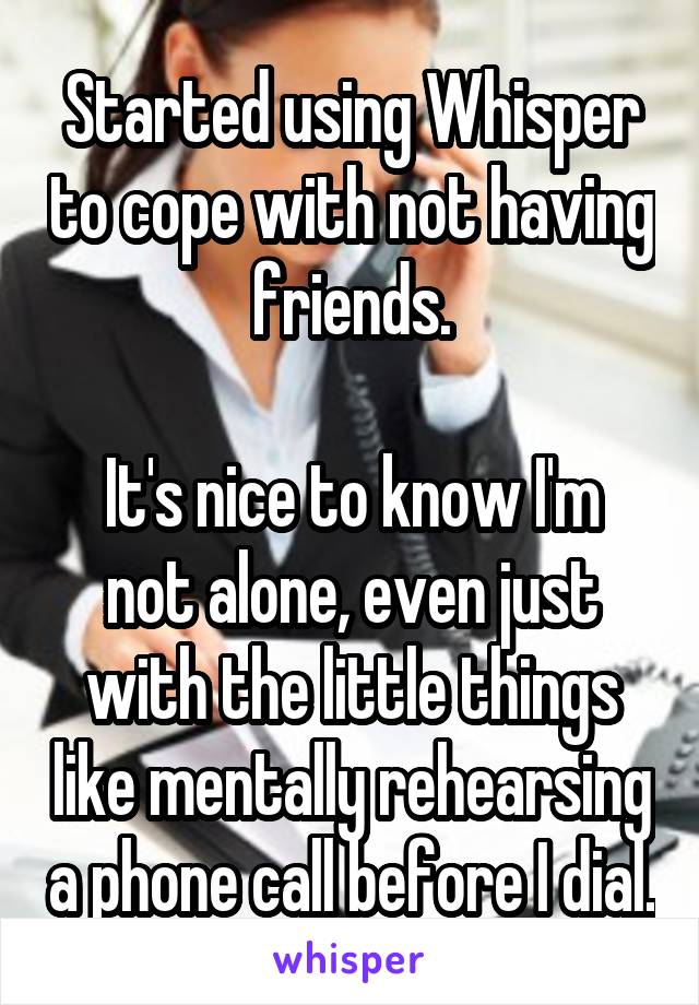Started using Whisper to cope with not having friends.

It's nice to know I'm not alone, even just with the little things like mentally rehearsing a phone call before I dial.