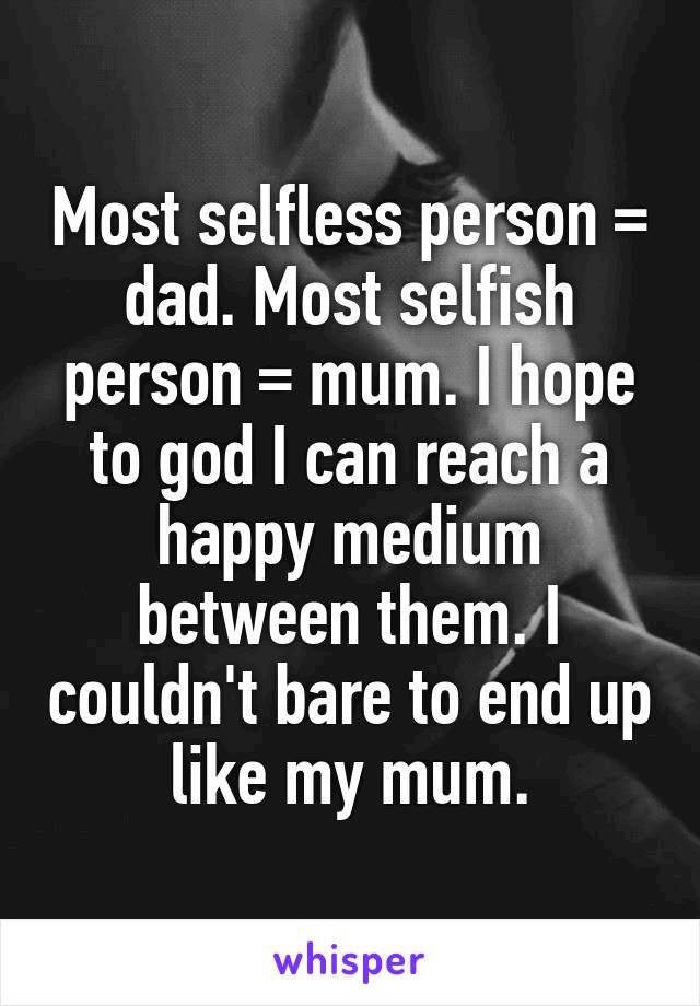 Most selfless person = dad. Most selfish person = mum. I hope to god I can reach a happy medium between them. I couldn't bare to end up like my mum.