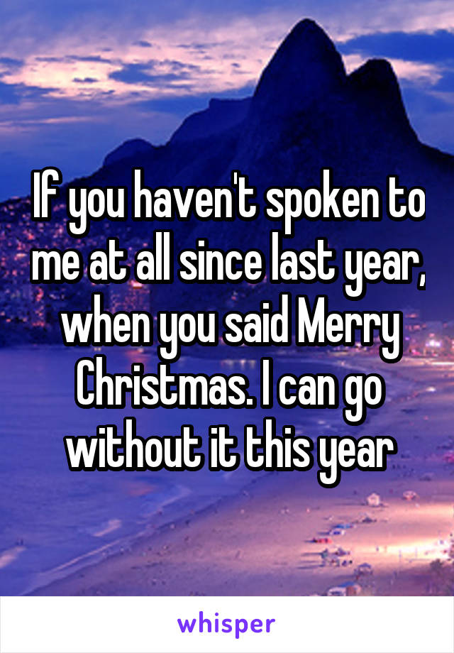 If you haven't spoken to me at all since last year, when you said Merry Christmas. I can go without it this year
