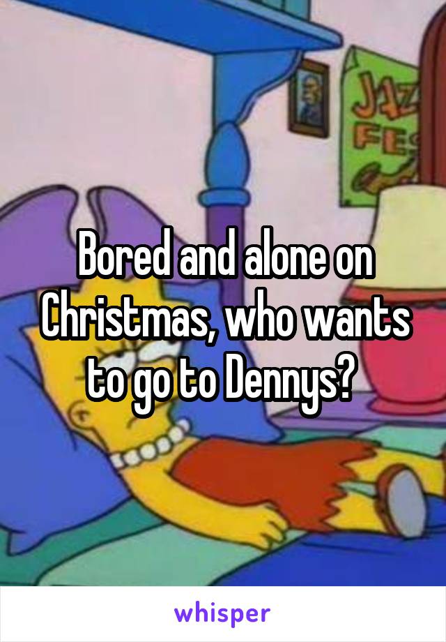 Bored and alone on Christmas, who wants to go to Dennys? 