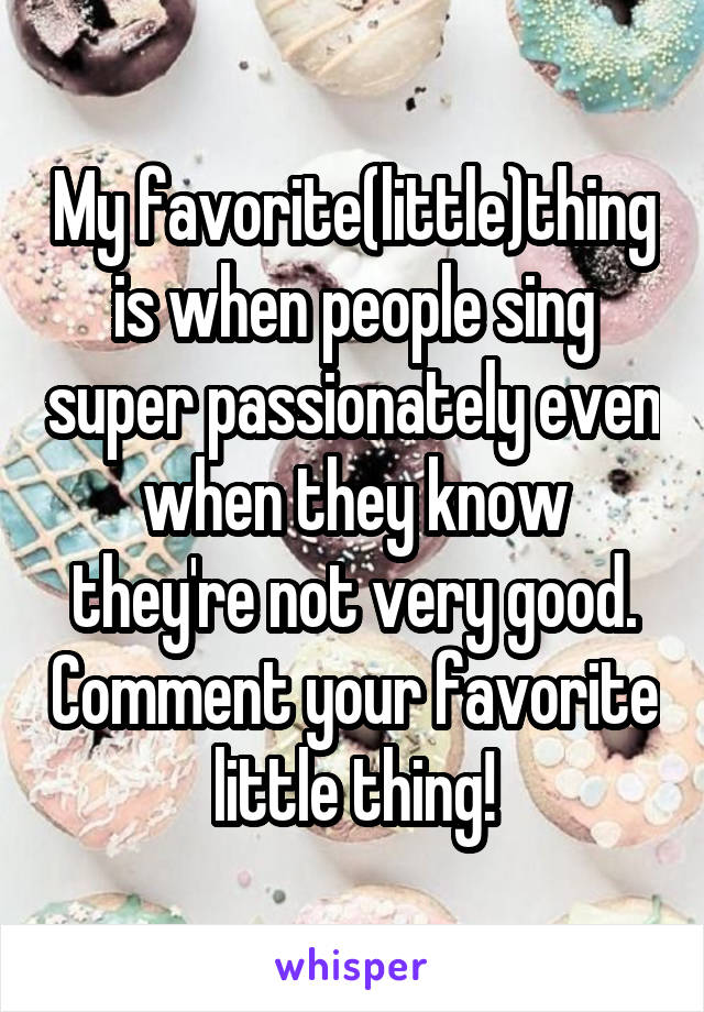 My favorite(little)thing is when people sing super passionately even when they know they're not very good. Comment your favorite little thing!