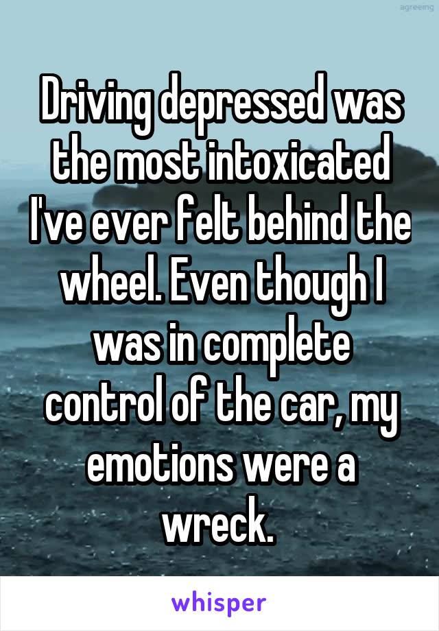 Driving depressed was the most intoxicated I've ever felt behind the wheel. Even though I was in complete control of the car, my emotions were a wreck. 