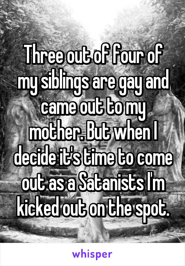 Three out of four of my siblings are gay and came out to my mother. But when I decide it's time to come out as a Satanists I'm kicked out on the spot.