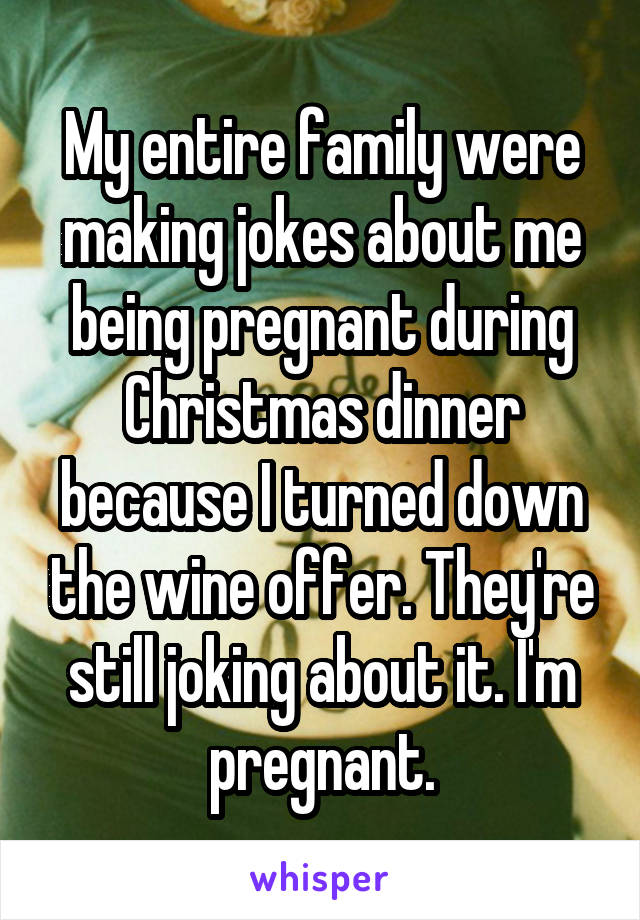 My entire family were making jokes about me being pregnant during Christmas dinner because I turned down the wine offer. They're still joking about it. I'm pregnant.