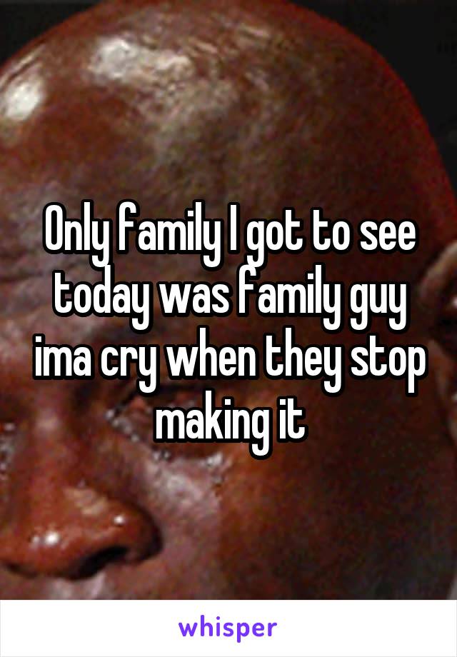 Only family I got to see today was family guy ima cry when they stop making it
