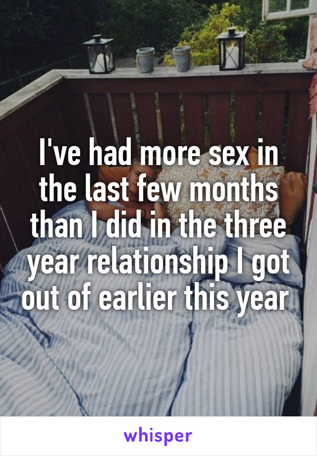 I've had more sex in the last few months than I did in the three year relationship I got out of earlier this year 
