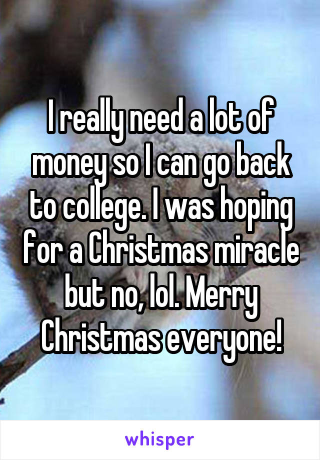 I really need a lot of money so I can go back to college. I was hoping for a Christmas miracle but no, lol. Merry Christmas everyone!