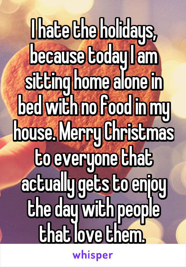 I hate the holidays, because today I am sitting home alone in bed with no food in my house. Merry Christmas to everyone that actually gets to enjoy the day with people that love them. 