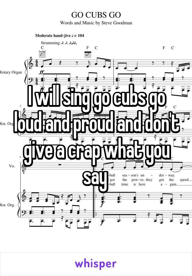I will sing go cubs go loud and proud and don't give a crap what you say 