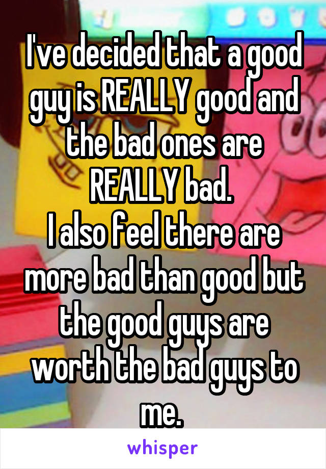 I've decided that a good guy is REALLY good and the bad ones are REALLY bad. 
I also feel there are more bad than good but the good guys are worth the bad guys to me. 