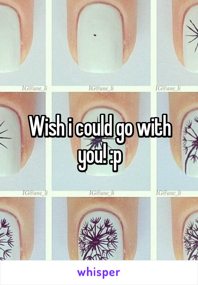 Wish i could go with you! :p