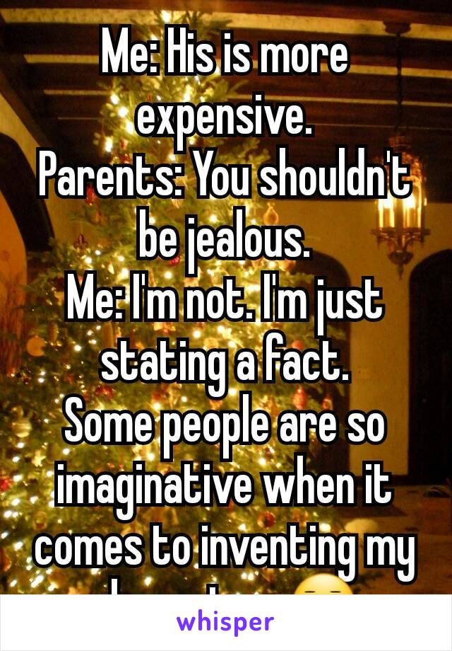 Me: His is more expensive.
Parents: You shouldn't be jealous.
Me: I'm not. I'm just stating a fact.
Some people are so imaginative when it comes to inventing my character. 😑