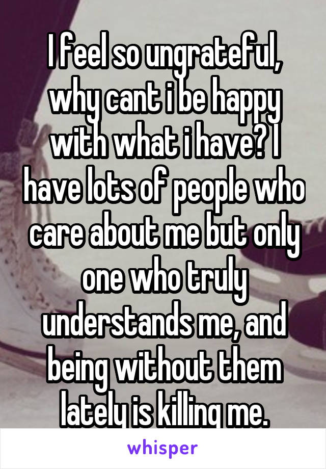 I feel so ungrateful, why cant i be happy with what i have? I have lots of people who care about me but only one who truly understands me, and being without them lately is killing me.