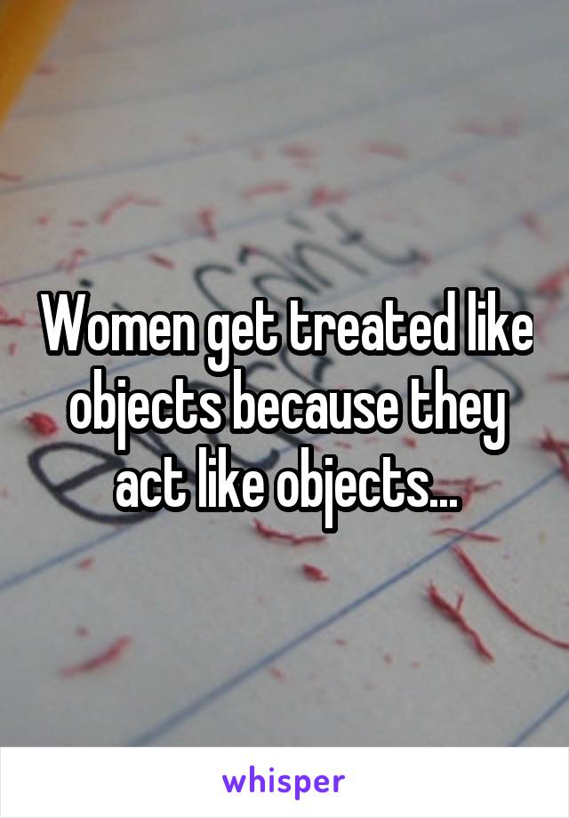 Women get treated like objects because they act like objects...