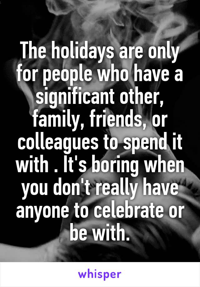The holidays are only for people who have a significant other, family, friends, or colleagues to spend it with . It's boring when you don't really have anyone to celebrate or be with.