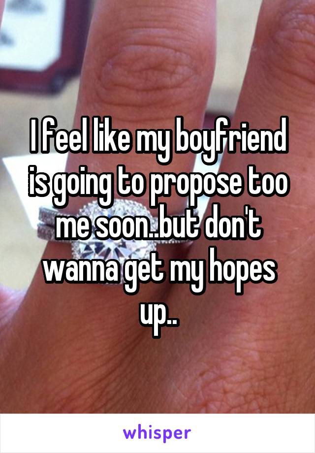 I feel like my boyfriend is going to propose too me soon..but don't wanna get my hopes up..