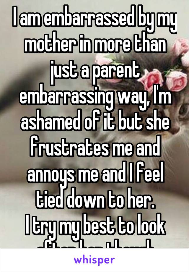I am embarrassed by my mother in more than just a parent embarrassing way, I'm ashamed of it but she frustrates me and annoys me and I feel tied down to her.
I try my best to look after her though