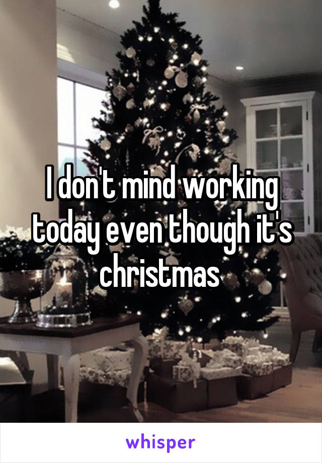 I don't mind working today even though it's christmas 