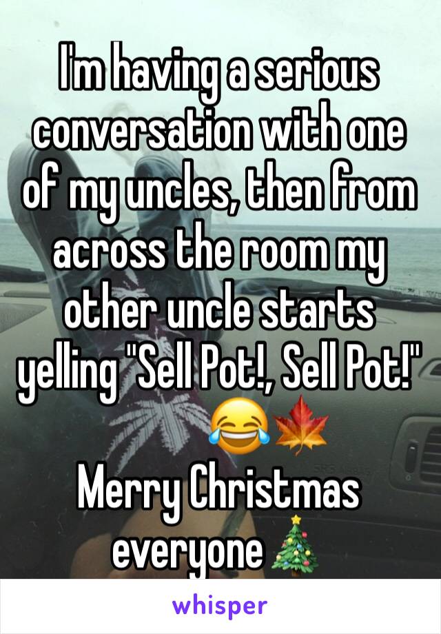 I'm having a serious conversation with one of my uncles, then from across the room my other uncle starts yelling "Sell Pot!, Sell Pot!"
           😂🍁
Merry Christmas everyone🎄