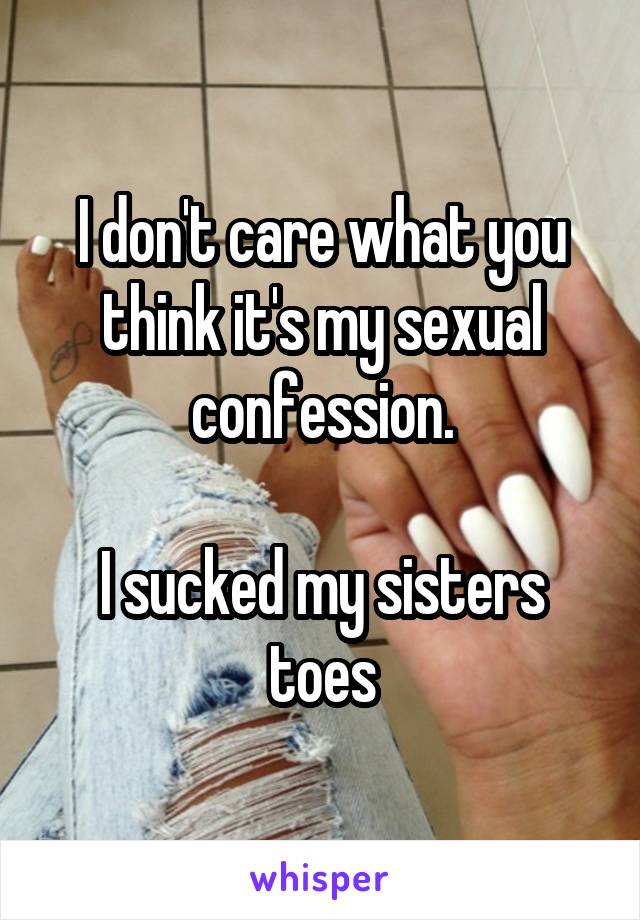 I don't care what you think it's my sexual confession.

I sucked my sisters toes