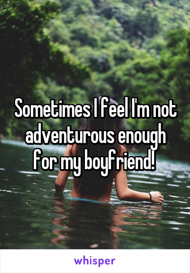 Sometimes I feel I'm not adventurous enough for my boyfriend! 