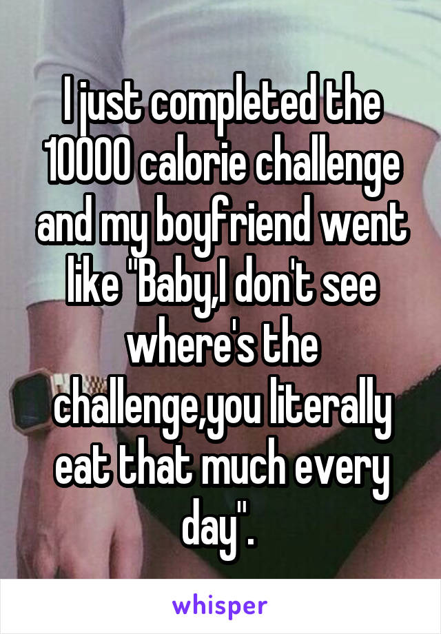 I just completed the 10000 calorie challenge and my boyfriend went like "Baby,I don't see where's the challenge,you literally eat that much every day". 