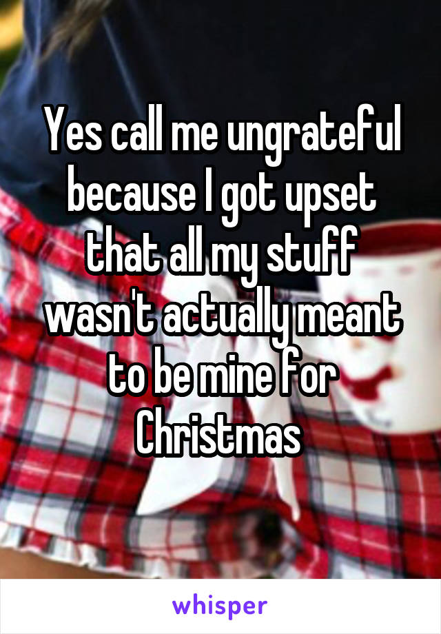 Yes call me ungrateful because I got upset that all my stuff wasn't actually meant to be mine for Christmas 

