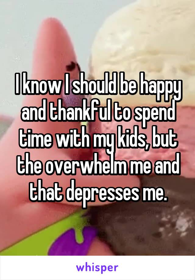 I know I should be happy and thankful to spend time with my kids, but the overwhelm me and that depresses me.