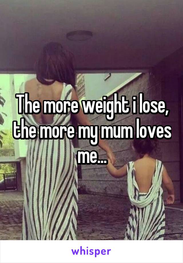 The more weight i lose, the more my mum loves me...