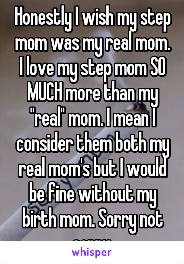 Honestly I wish my step mom was my real mom. I love my step mom SO MUCH more than my "real" mom. I mean I consider them both my real mom's but I would be fine without my birth mom. Sorry not sorry.