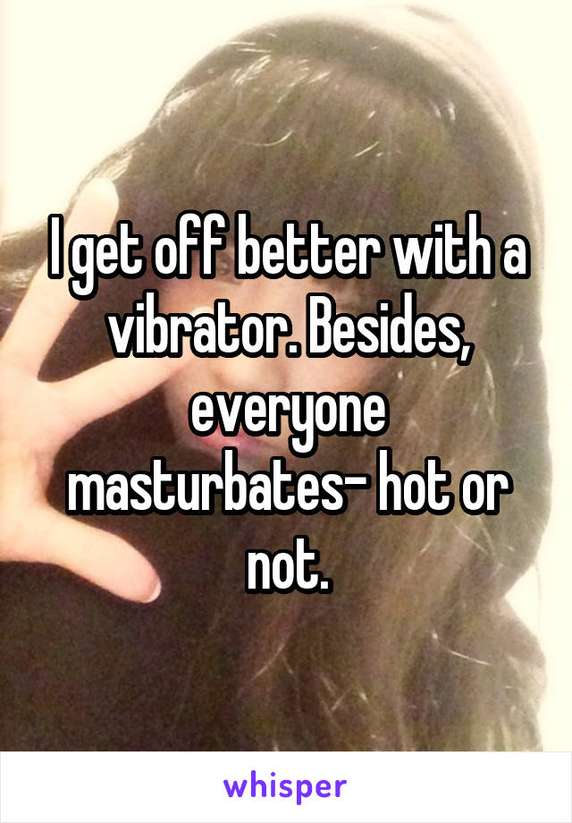 I get off better with a vibrator. Besides, everyone masturbates- hot or not.