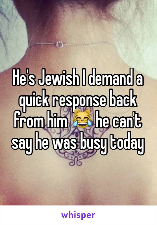 He's Jewish I demand a quick response back from him 😹 he can't say he was busy today 