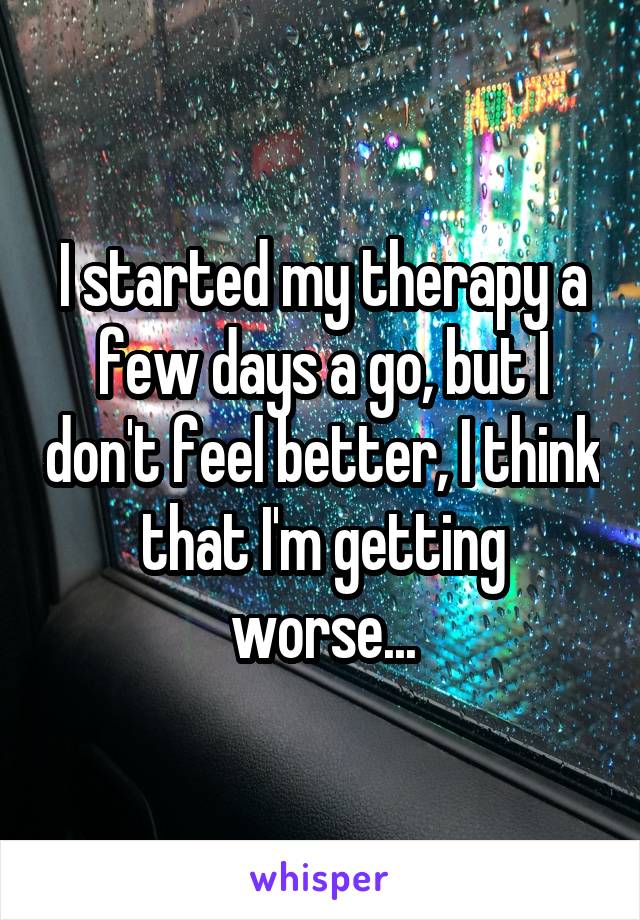 I started my therapy a few days a go, but I don't feel better, I think that I'm getting worse...