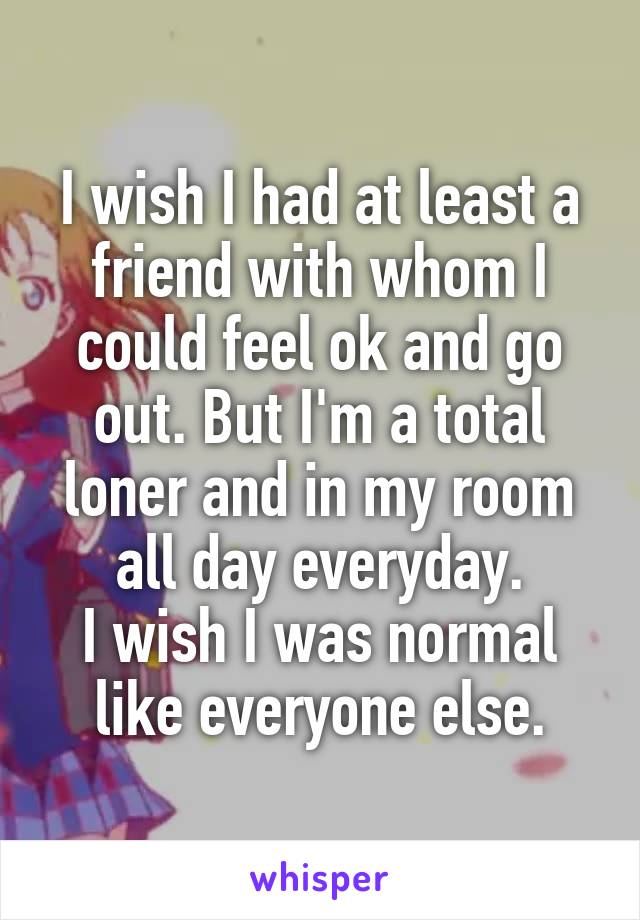 I wish I had at least a friend with whom I could feel ok and go out. But I'm a total loner and in my room all day everyday.
I wish I was normal like everyone else.