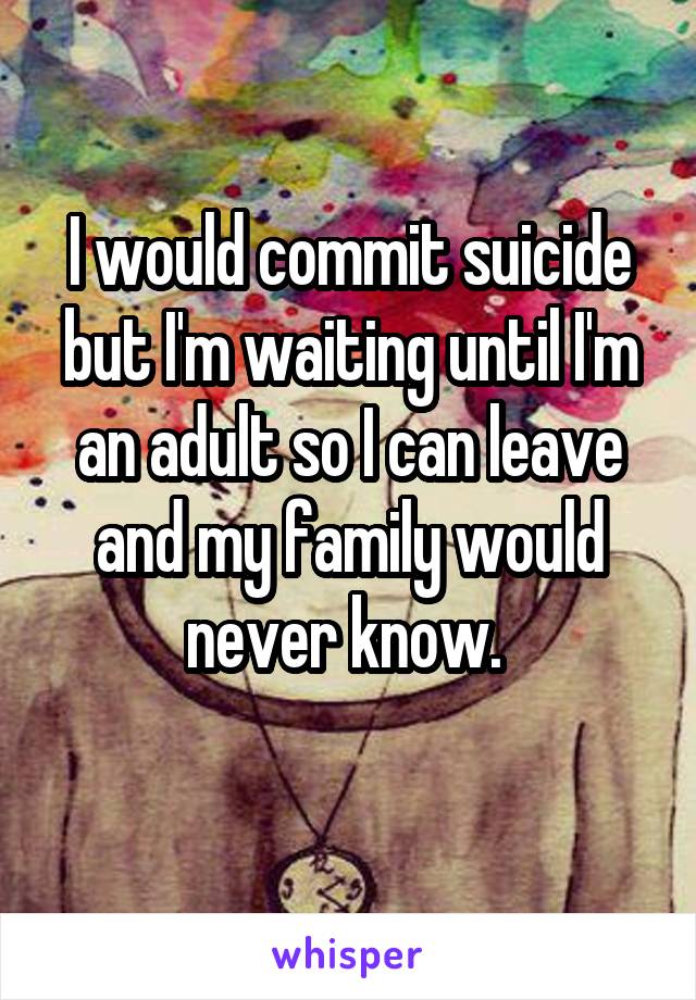 I would commit suicide but I'm waiting until I'm an adult so I can leave and my family would never know. 

