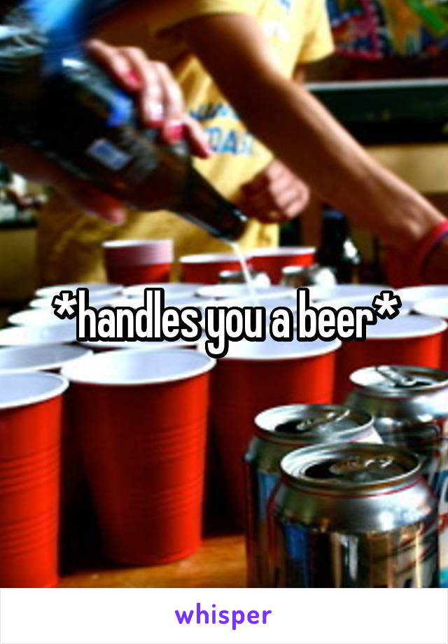 *handles you a beer*