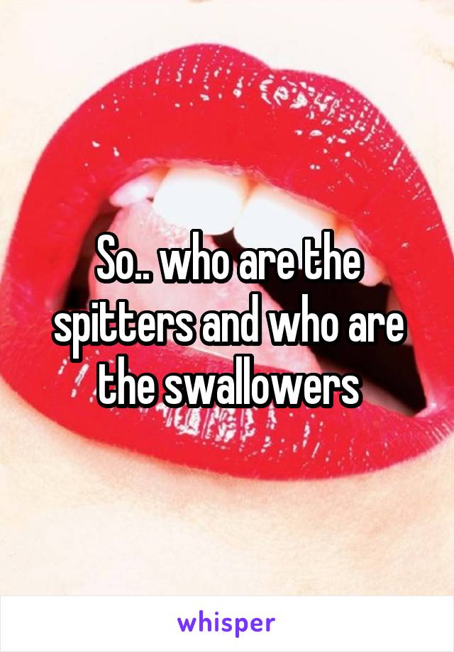 So.. who are the spitters and who are the swallowers