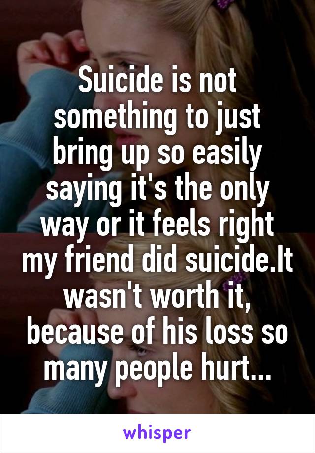 Suicide is not something to just bring up so easily saying it's the only way or it feels right my friend did suicide.It wasn't worth it, because of his loss so many people hurt...