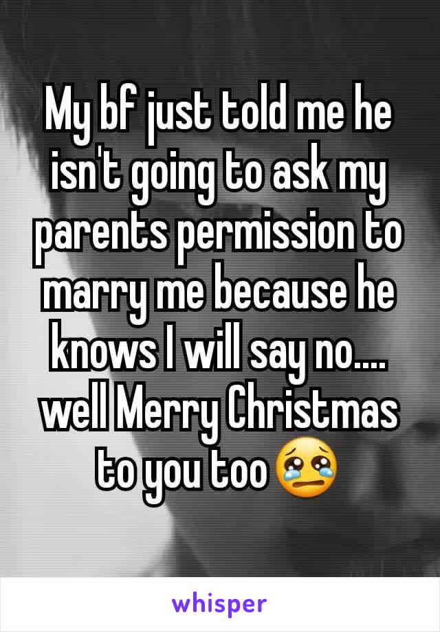 My bf just told me he isn't going to ask my parents permission to marry me because he knows I will say no.... well Merry Christmas to you too😢