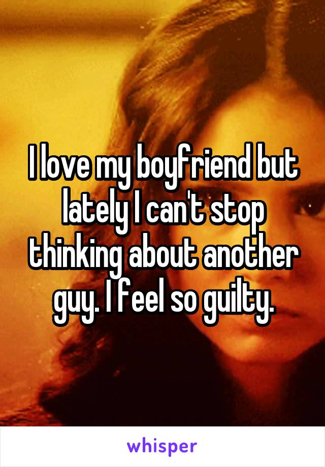 I love my boyfriend but lately I can't stop thinking about another guy. I feel so guilty.
